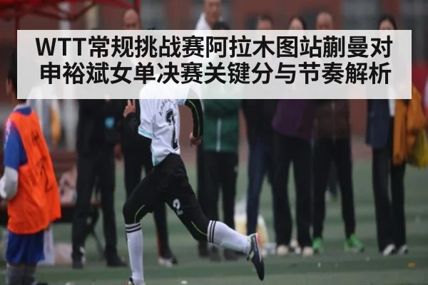 WTT常规挑战赛阿拉木图站蒯曼对申裕斌女单决赛关键分与节奏解析